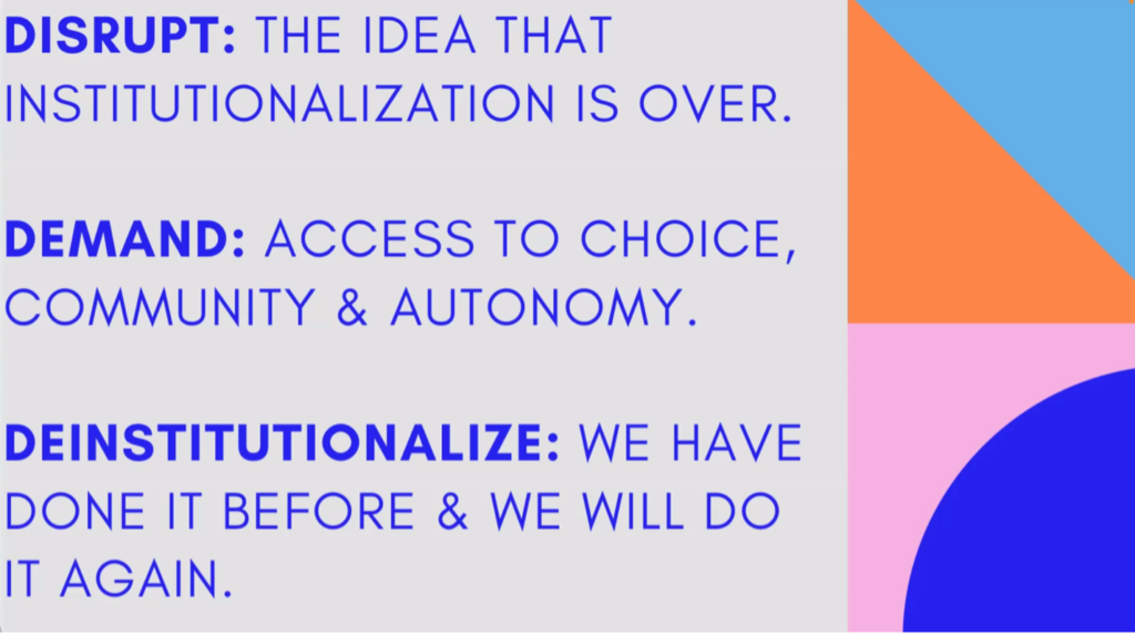 Powerpoint slide with text reading "Disrupt: the idea that institutionalization is over. Demand: access to choice, community, and autonomy. Deinstitutionalize: we have do it before and we will do it again." 