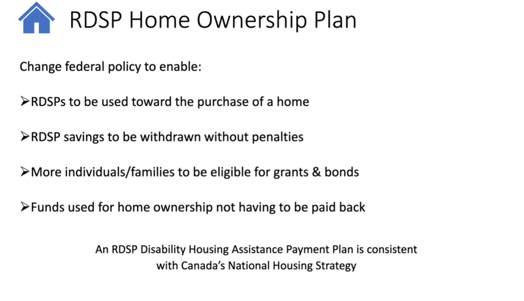 Image of slide with text from Bruce's presentation. Text reads "RDSP Home Ownership Plan. Change federal policy to enable: RDSPs to be used toward the purchase of a home, RDSP savings to be withdrawn without penalities, More individuals/families to be eligible for grants & bonds, Funds used for homeownership not having to be paid back." 