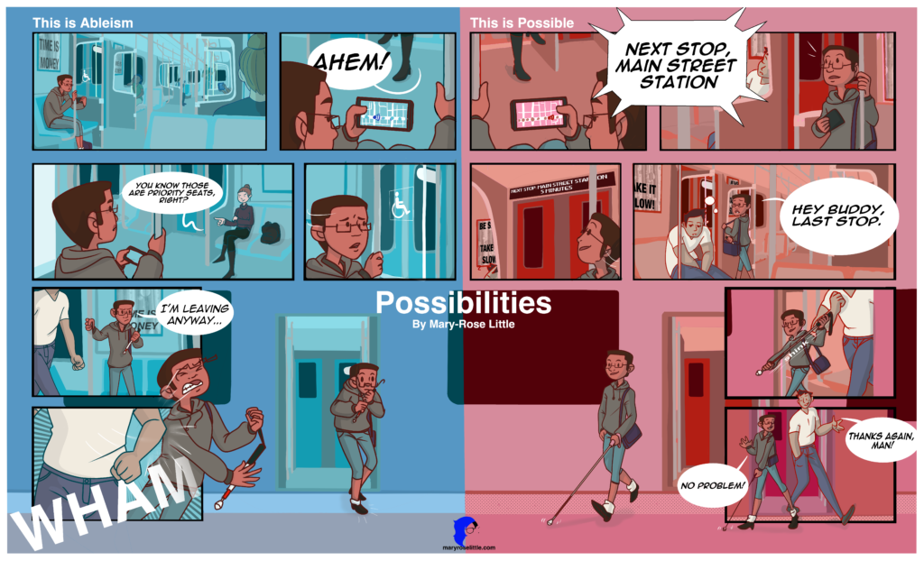 A large poster-styled comic spilt in two by a cool blue and soft pink colour. Both comics have seven panels that mirror each other closely. 

The first panel on the left side shows the main character sitting in the priority seating of a subway car. The character is African American and dressed in blue pants that cut off at the calf and an over sized grey hoodie. They hold a phone in their left hand as their bag rests against their ankle, and in their right hand they hold a pole that connects from the seat to the ceiling. Behind them is a poster with a simple ripple affect, it reads “Time Is Money”. Five other passengers sit around the car, they are tinted blue so they blend into the background, forcing the focus on the warm tones of the main character.  

The second panel shows a basic “Maps” program with the characters location on their phone. We are looking over their shoulder and can see a pair of black boots in front of them. The woman wearing the boots clears her throat to get the main character’s attention, “Ahem.” 

The third panel pulls us into a mid shot, revealing more of the character and of the woman. She is blond and is wearing black pants and a purple shirt, her backpack takes up the seat next to her, revealing she herself is breaking a rule of the subway. The main character looks surprised as the woman points to something beside them and angrily says, “You know those are priority seats, right?” 

The fourth panel shows the main character turning to look at the glass partition beside them. The trains doors can be seen through the glass. On its surface we can see a small universal disability sign of a man in a wheelchair. The main character looks hurt and confused as they realize what the woman is accusing them of. 

In the fifth panel we see our main character stand up angrily, pronouncing, “I’m leaving anyway”. They have picked their dark purple bag off the floor and have now pulled their extendible red tipped cane from inside. We can see a large man coming in from the left side of the panel, his fists are balled and he wears a white t-shirt and grey-blue jeans. 

The sixth panel shows the man elbowing the main character, sending them out of the panel with the force of the strike. The main character covers the bottom right hand side of the fifth panel and part of the left hand side of the seventh. Their glasses are thrown off their face and they drop their cane. The main character’s teeth are gritted from the pain of the shove. The strike makes an audible “WHAM.”

The last panel of the left side shows the main character standing disheveled on the platform just outside the sliding subway train doors. They grip their cane tightly as their glasses hang of their face. They have just caught themselves from falling, and we can see the safety marker on the edge of the platform has no texture markers. 

The right side is coloured completely in light pinks and reds giving a much warmer and exciting tone to the story. It is titled “This is Possible.” 

The first panel shows the main character from over the shoulder facing toward the right side of the page. In their right hand we see a black phone with the “Maps” program up and running, and in their left hand they hold a pole that connects from the seat to the ceiling. We can see a pair of dark boots of the person sitting in front of them on the train. There is a loud announcement that is shown over lapping the first and second panel that says, "Next stop, Main Street Station.

In the second panel we see the main character look up from their phone at the announcement. They are smiling and little white lines appear to show the action. We can see a young man sleeping in the seats on the other side of the door. He is fast asleep. Behind them both are posters with simple patterned background with large bold letters reading “Be Safe! Take your time.” 

Our main character stands in the third panel and we see a screen above the door showing the next stope “Next Stop: Main Street Station 5 minuets.” The character looks excited, and there are lines around them to show the upward movement of their gaze. 

With a worried look the main character interacts with the sleeping man which is revealed to be wearing a white T-shirt and blue-grey jeans. They pull their red tipped extendable cane out of their dark purple back while saying, “Hey buddy, last stop. The bubble covers up most of the background but we can see the rest of the train car.

In the fifth panel we see the doors of the train open from the outside and both characters exit the train. The main character extends their cane while they exit and the young man jogs to catch up behind them. 

The sixth and seventh panels bleed together as the two walk off in different directions. The main character heads to the left while the young man heads to the right both waving and smiling. “Thanks again, man,” says the young man and in response the main character answers, “no problem” Their feet can be seen outside of the panel as well as the cane tapping over the textured safety strip on the edge of the platform. 

The final panel shows the main character walking with their head held high, using their cane without worry of prosecution or injury. They have a relaxed pose and a soft smile on their lips
